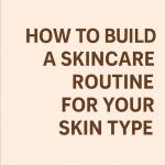 How to Build a Skincare Routine for Your Skin Type